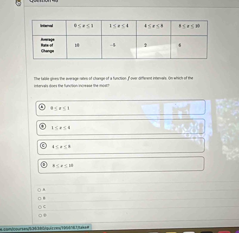 The table gives the average rates of change of a function f over different intervals. On which of the
intervals does the function increase the most?
a 0≤ x≤ 1
B 1≤ x≤ 4
4≤ x≤ 8
D 8≤ x≤ 10
A
B
C
D
e.com/courses/536380/quizzes/1956167/take#