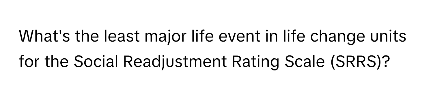 What's the least major life event in life change units for the Social Readjustment Rating Scale (SRRS)?