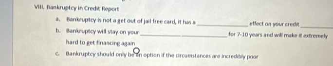 Bankruptcy in Credit Report 
a. Bankruptcy is not a get out of jail free card, it has a _effect on your credit_ 
b. Bankruptcy will stay on your_ for 7-10 years and will make it extremely 
hard to get financing again 
c. Bankruptcy should only be an option if the circumstances are incredibly poor