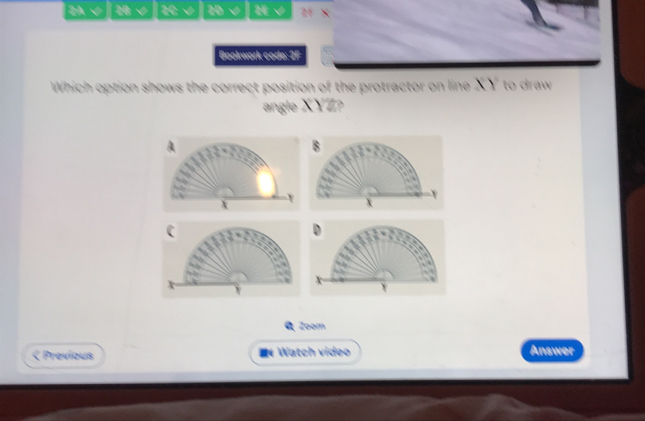 2A √ 28 √ 2C √ 2D√ 2√ 2F × 
Bookwork code: 2F 
Which option shows the correct position of the protractor on line XY to draw 
angle XYZ? 
B 
a 
a 

.
X
x

D

Y
Zoom 
< Previous IWatch video Answer