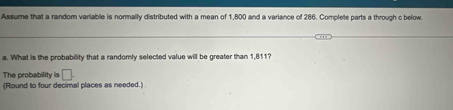 Assume that a random variable is normally distributed with a mean of 1,800 and a variance of 286. Complete parts a through c below. 
a. What is the probability that a randomly selected value will be greater than 1,811? 
The probability is □. 
(Round to four decimal places as needed.)