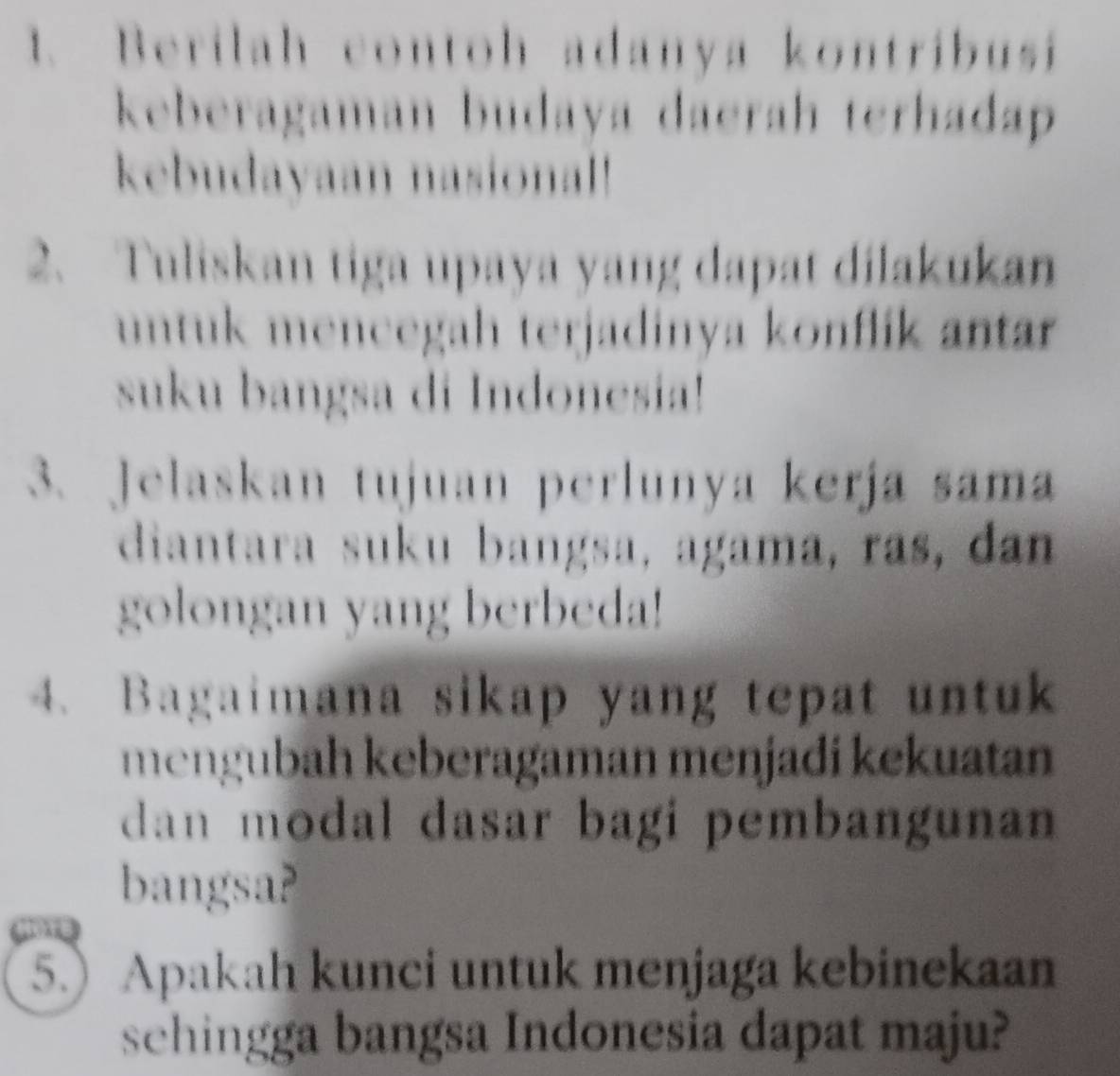 Berilah contoh adanya kontribusi 
keberagaman budaya daerah terhadap 
kebudayaan nasional! 
2. Tuliskan tiga upaya yang dapat dilakukan 
untuk mencegah terjadinya konflik antar 
suku bangsa di Indonesia! 
3. Jelaskan tujuan perlunya kerja sama 
diantara suku bangsa, agama, ras, dan 
golongan yang berbeda! 
4. Bagaimana sikap yang tepat untuk 
mengubah keberagaman menjadi kekuatan 
dan modal dasar bagi pembangunan 
bangsa? 
5.) Apakah kunci untuk menjaga kebinekaan 
schingga bangsa Indonesia dapat maju?