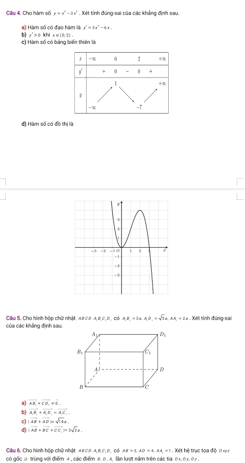 Cho hàm số y=x^2-3x^2. Xét tính đúng-sai của các khắng định sau.
a) Hàm số có đạo hàm là y'=3x^2-6x.
b) y'>0khix∈ (0;2).
c) Hàm số có bảng biến thiên là
r -x 0 2 +∞
g + 0 - 0 +
1 +∞
y
-x -7
d) Hàm số có đồ thị là
Câu 5. Cho hình hộp chữ nhật ABCD.A_1B_1C_1D ,có A,B_1=3a,A_1D_1=sqrt(5)a,AA_1=2a. Xét tính đúng-sai
của các khẳng định sau.
a) vector AB_1+vector CD_1!= vector 0.
b) vector A_1B_1+vector A_1D_1=vector A_1C_1,
c) |vector AB+vector AD|=sqrt(14)a.
d) |vector AB+vector BC+vector CC_1|=3sqrt(2)a.
Câu 6. Cho hình hộp chữ nhật AB C D A,B,C,. có AB=3,AD=4,AA_1=1 Xét hệ trục tọa độ 0 xyz
có gốc 0 trùng với điểm A , các điểm B, D . A. lần lượt nằm trên các tia Ox,Oy,Oz,