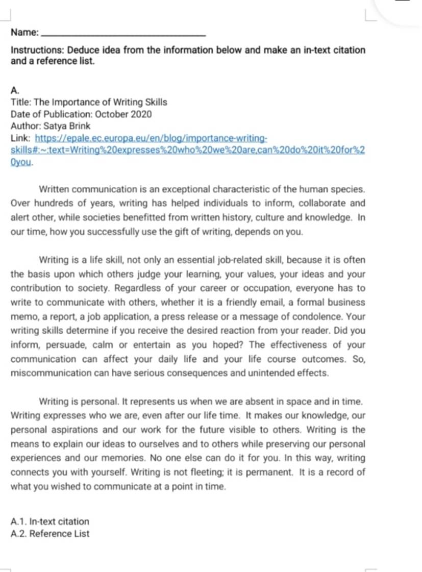 Name:_ 
Instructions: Deduce idea from the information below and make an in-text citation 
and a reference list. 
A. 
Title: The Importance of Writing Skills 
Date of Publication: October 2020 
Author: Satya Brink 
Link: https://epale.ec.europa.eu/en/blog/importance-writing- 
skills#:~:text=Writing%20expresses%20who% 20we% 20are,can% 20do% 20it% 20for% 2 
Oyou. 
Written communication is an exceptional characteristic of the human species. 
Over hundreds of years, writing has helped individuals to inform, collaborate and 
alert other, while societies benefitted from written history, culture and knowledge. In 
our time, how you successfully use the gift of writing, depends on you. 
Writing is a life skill, not only an essential job-related skill, because it is often 
the basis upon which others judge your learning, your values, your ideas and your 
contribution to society. Regardless of your career or occupation, everyone has to 
write to communicate with others, whether it is a friendly email, a formal business 
memo, a report, a job application, a press release or a message of condolence. Your 
writing skills determine if you receive the desired reaction from your reader. Did you 
inform, persuade, calm or entertain as you hoped? The effectiveness of your 
communication can affect your daily life and your life course outcomes. So, 
miscommunication can have serious consequences and unintended effects. 
Writing is personal. It represents us when we are absent in space and in time. 
Writing expresses who we are, even after our life time. It makes our knowledge, our 
personal aspirations and our work for the future visible to others. Writing is the 
means to explain our ideas to ourselves and to others while preserving our personal 
experiences and our memories. No one else can do it for you. In this way, writing 
connects you with yourself. Writing is not fleeting; it is permanent. It is a record of 
what you wished to communicate at a point in time. 
A.1. In-text citation 
A.2. Reference List