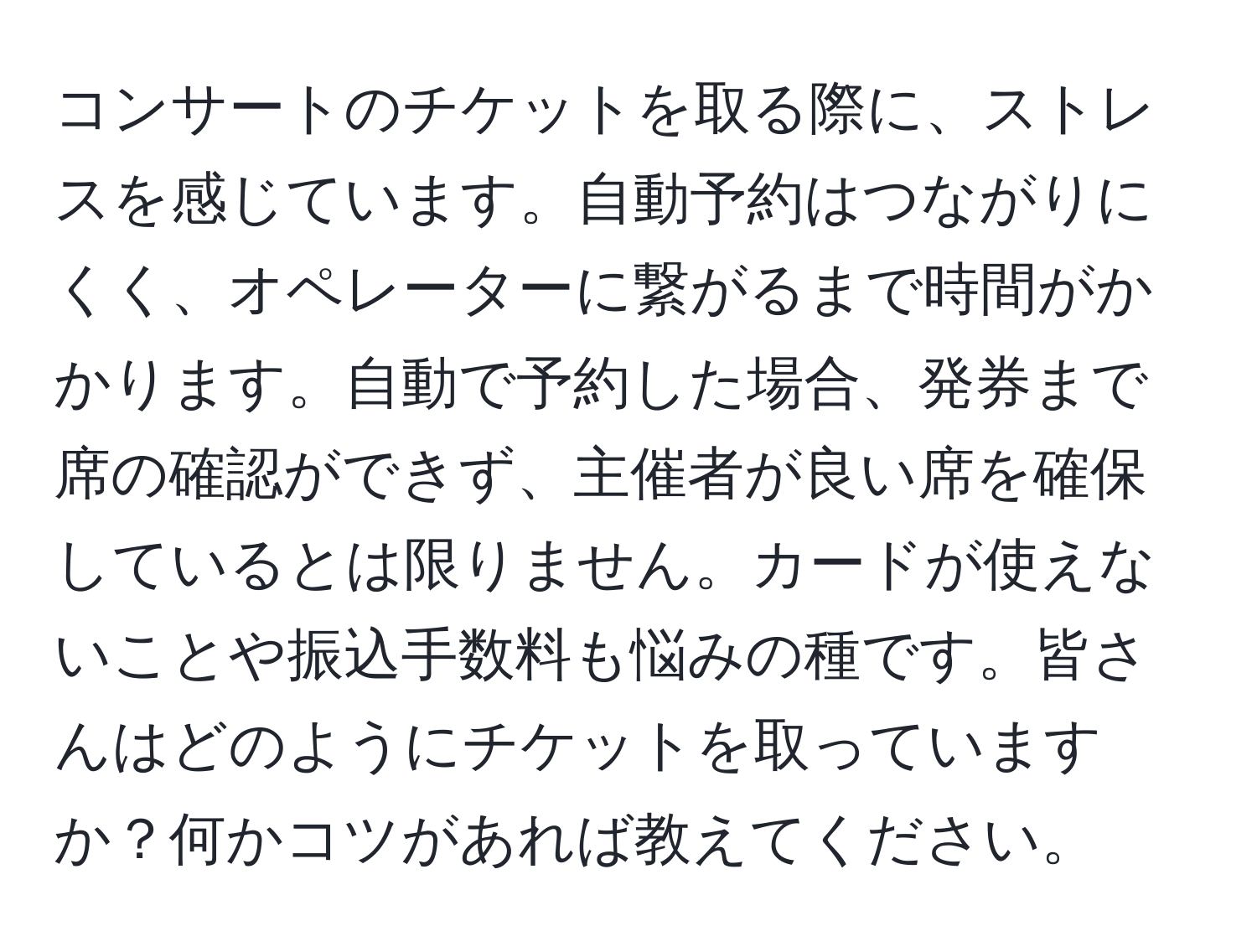 コンサートのチケットを取る際に、ストレスを感じています。自動予約はつながりにくく、オペレーターに繋がるまで時間がかかります。自動で予約した場合、発券まで席の確認ができず、主催者が良い席を確保しているとは限りません。カードが使えないことや振込手数料も悩みの種です。皆さんはどのようにチケットを取っていますか？何かコツがあれば教えてください。