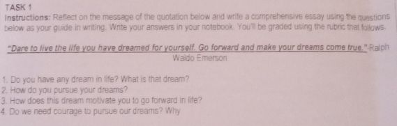 TASK 1 
Instructions: Reflect on the message of the quotation below and write a comprehensive essay using the questions 
below as your guide in writing. Write your answers in your notebook. You'll be graded using the rubric that follows. 
“Dare to live the life you have dreamed for yourself. Go forward and make your dreams come true.” Ralph 
Waldo Emerson 
1. Do you have any dream in life? What is that dream? 
2. How do you pursue your dreams? 
3. How does this dream motivate you to go forward in life? 
4. Do we need courage to pursue our dreams? Why