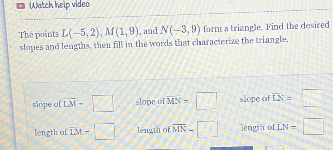 、 Watch help video
The points L(-5,2), M(1,9) , and N(-3,9) form a triangle. Find the desired
slopes and lengths, then fill in the words that characterize the triangle.
slope of overline LM=□ slope of overline MN=□ slope of overline LN=□
length of overline LM=□ length of overline MN=□ length of overline LN=□