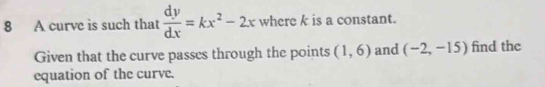 A curve is such that  dy/dx =kx^2-2x where k is a constant. 
Given that the curve passes through the points (1,6) and (-2,-15) find the 
equation of the curve.