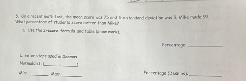 On a recent math test, the mean score was 75 and the standard deviation was 5. Mike made 93. 
What percentage of students score better than Mike? 
a. Use the z-score formula and table (show work). 
Percentage:_ 
b. Enter steps used in Desmos 
Normaldist: (_ _) 
Min: _Max:_ 
Percentage (Desmos):_