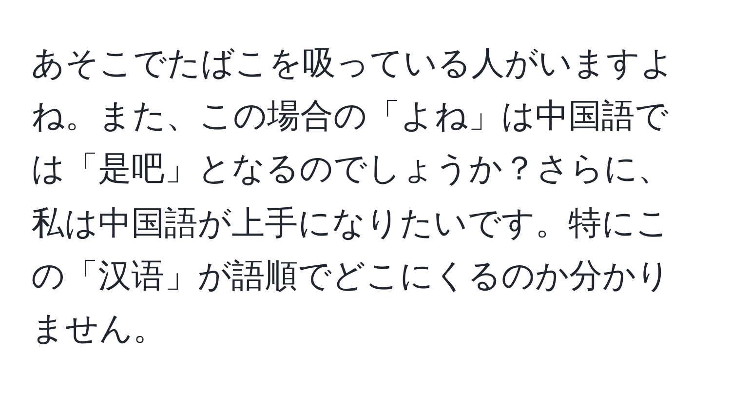 あそこでたばこを吸っている人がいますよね。また、この場合の「よね」は中国語では「是吧」となるのでしょうか？さらに、私は中国語が上手になりたいです。特にこの「汉语」が語順でどこにくるのか分かりません。