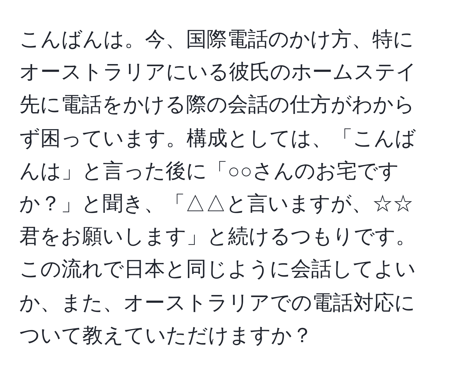 こんばんは。今、国際電話のかけ方、特にオーストラリアにいる彼氏のホームステイ先に電話をかける際の会話の仕方がわからず困っています。構成としては、「こんばんは」と言った後に「○○さんのお宅ですか？」と聞き、「△△と言いますが、☆☆君をお願いします」と続けるつもりです。この流れで日本と同じように会話してよいか、また、オーストラリアでの電話対応について教えていただけますか？