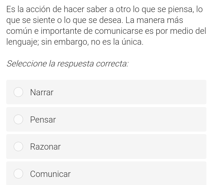 Es la acción de hacer saber a otro lo que se piensa, lo
que se siente o lo que se desea. La manera más
común e importante de comunicarse es por medio del
lenguaje; sin embargo, no es la única.
Seleccione la respuesta correcta:
Narrar
Pensar
Razonar
Comunicar