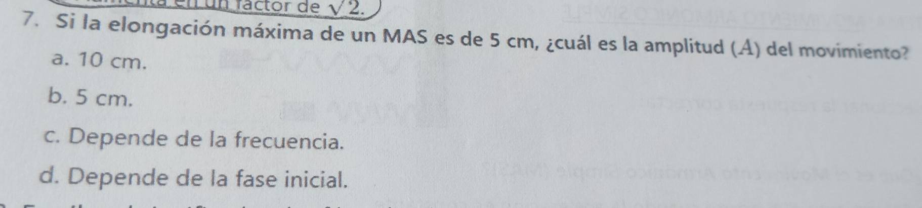 En un factor de sqrt(2). 
7. Si la elongación máxima de un MAS es de 5 cm, ¿cuál es la amplitud (A) del movimiento?
a. 10 cm.
b. 5 cm.
c. Depende de la frecuencia.
d. Depende de la fase inicial.