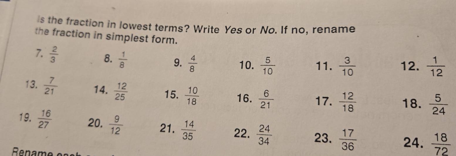 Is the fraction in lowest terms? Write Yes or No. If no, rename 
the fraction in simplest form. 
7.  2/3   1/8 
8. 
9.  4/8  10.  5/10  11.  3/10  12.  1/12 
13.  7/21   6/21 
14.  12/25   10/18 
15. 
16. 17.  12/18   5/24 
18. 
19.  16/27   9/12 
20. 
21.  14/35 
22.  24/34 
23.  17/36 
24.  18/72 