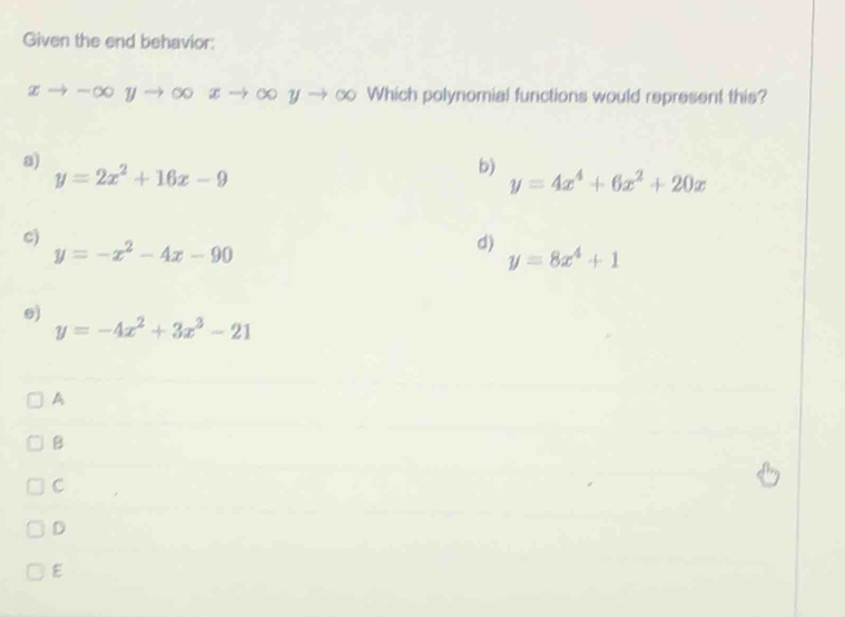 Given the end behavior:
xto -∈fty yto ∈fty xto ∈fty yto ∈fty Which polynomial functions would represent this?
a)
y=2x^2+16x-9
b)
y=4x^4+6x^2+20x
c)
y=-x^2-4x-90
d)
y=8x^4+1
e)
y=-4x^2+3x^3-21
A
B
C
D
E