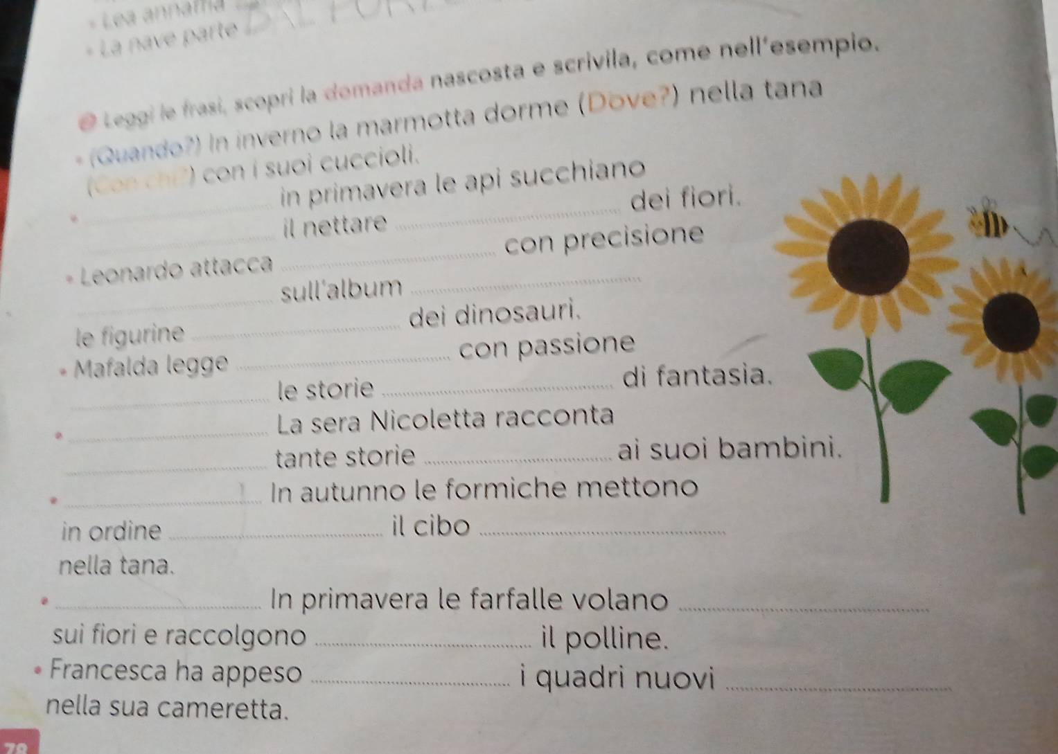 Lea annaf ti 
+ La nave parte 
@ Leggi le frasi, scopri la domanda nascosta e scrivila, come nell'esempio. 
(Quando?) In inverno la marmotta dorme (Dove?) nella tana 
_ 
_ 
(Con chi?) con i suoi cuccioli. 
in primavera le api succhiano 
dei fiori. 
il nettare 
* Leonardo attacca __con precisione 
_ 
sull'album 
le figurine_ dei dinosauri. 
Mafalda legge _con passione 
_ 
le storie _di fantasia. 
_ 
La sera Nicoletta racconta 
_tante storie _ai suoi bambini. 
_ In autunno le formiche mettono 
in ordine _il cibo_ 
nella tana. 
_ In primavera le farfalle volano_ 
sui fiori e raccolgono _il polline. 
Francesca ha appeso _i quadri nuovi _ 
nella sua cameretta.