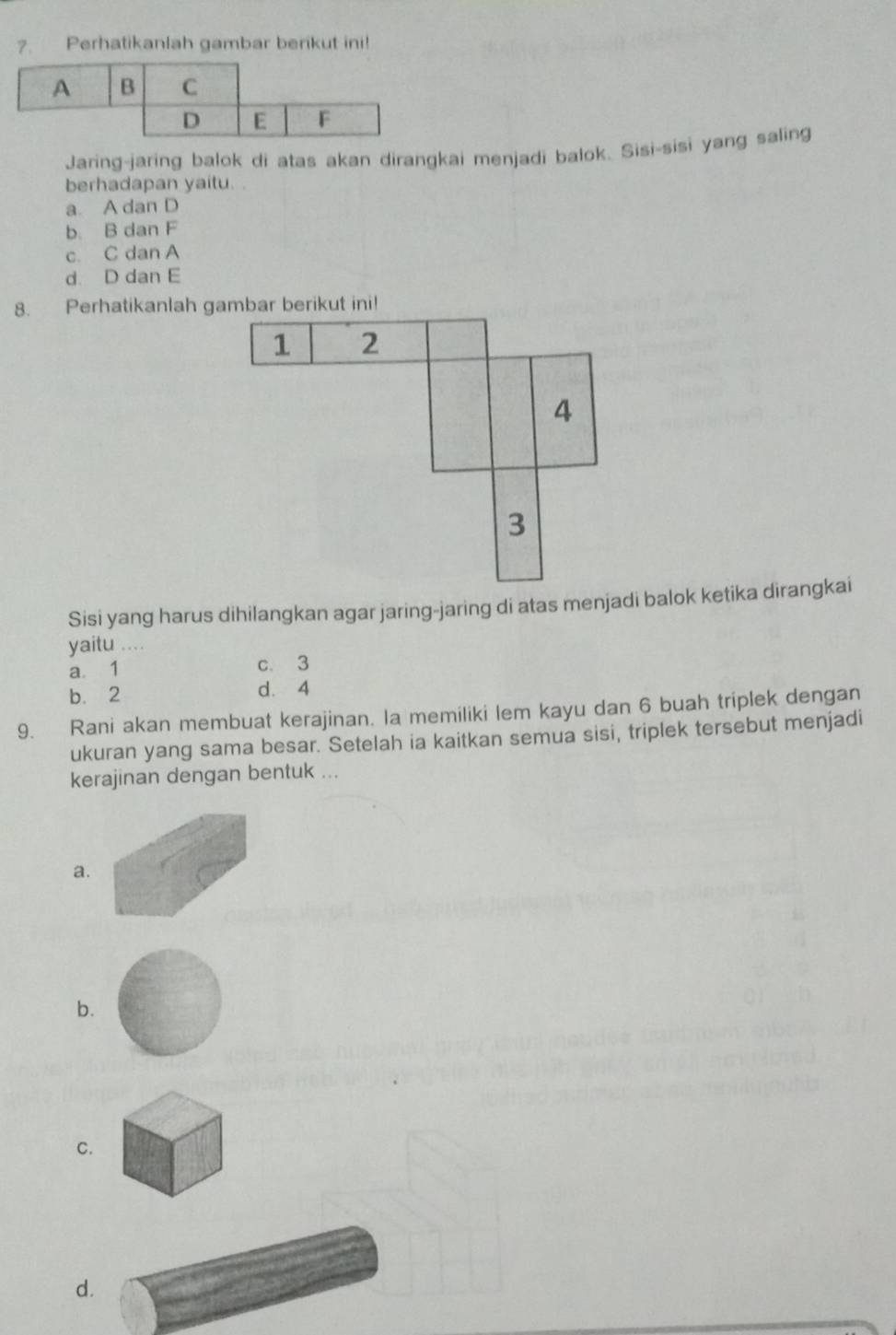 ?. Perhatikanlah gambar berikut ini!
Jaring-jaring balok di atas akan dirangkai menjadi balok. Sisi-sisi yang saling
berhadapan yaitu..
a. A dan D
b. B dan F
c. C dan A
d. D dan E
8. Perhatikanlah gambar berikut ini!
1 2
4
3
Sisi yang harus dihilangkan agar jaring-jaring di atas menjadi balok ketika dirangkai
yaitu ....
a. 1 c. 3
b. 2 d. 4
9. Rani akan membuat kerajinan. la memiliki lem kayu dan 6 buah triplek dengan
ukuran yang sama besar. Setelah ia kaitkan semua sisi, triplek tersebut menjadi
kerajinan dengan bentuk ...
a.
b.
C.
d.