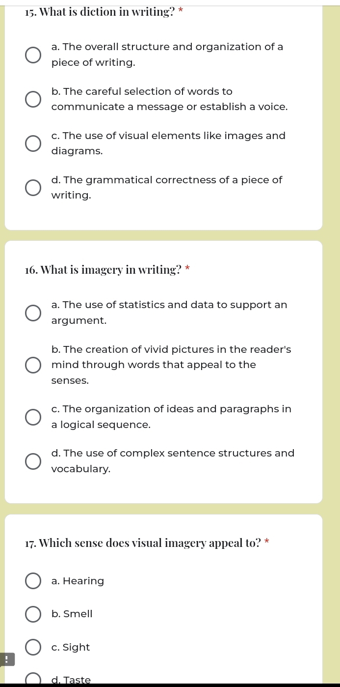 What is diction in writing? *
a. The overall structure and organization of a
piece of writing.
b. The careful selection of words to
communicate a message or establish a voice.
c. The use of visual elements like images and
diagrams.
d. The grammatical correctness of a piece of
writing.
16. What is imagery in writing? *
a. The use of statistics and data to support an
argument.
b. The creation of vivid pictures in the reader's
mind through words that appeal to the
senses.
c. The organization of ideas and paragraphs in
a logical sequence.
d. The use of complex sentence structures and
vocabulary.
17. Which sense does visual imagery appeal to? *
a. Hearing
b. Smell
c. Sight
!
d. Taste