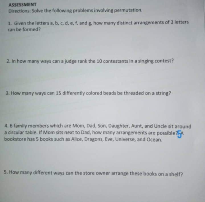 ASSESSMENT 
Directions: Solve the following problems involving permutation. 
1. Given the letters a, b, c, d, e, f, and g, how many distinct arrangements of 3 letters 
can be formed? 
2. In how many ways can a judge rank the 10 contestants in a singing contest? 
3. How many ways can 15 differently colored beads be threaded on a string? 
4. 6 family members which are Mom, Dad, Son, Daughter, Aunt, and Uncle sit around 
a circular table. If Mom sits next to Dad, how many arrangements are possible 
bookstore has 5 books such as Alice, Dragons, Eve, Universe, and Ocean. 
5. How many different ways can the store owner arrange these books on a shelf?