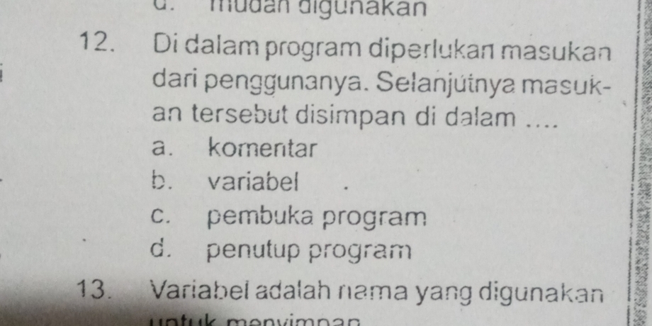 d. mudán digunakán
12. Di dalam program diperlukan masukan
dari penggunanya. Selanjútnya masuk-
an tersebut disimpan di dalam ....
a. komentar
b. variabel
c. pembuka program
d. penutup program
13. Variabel adalah nama yang digunakan