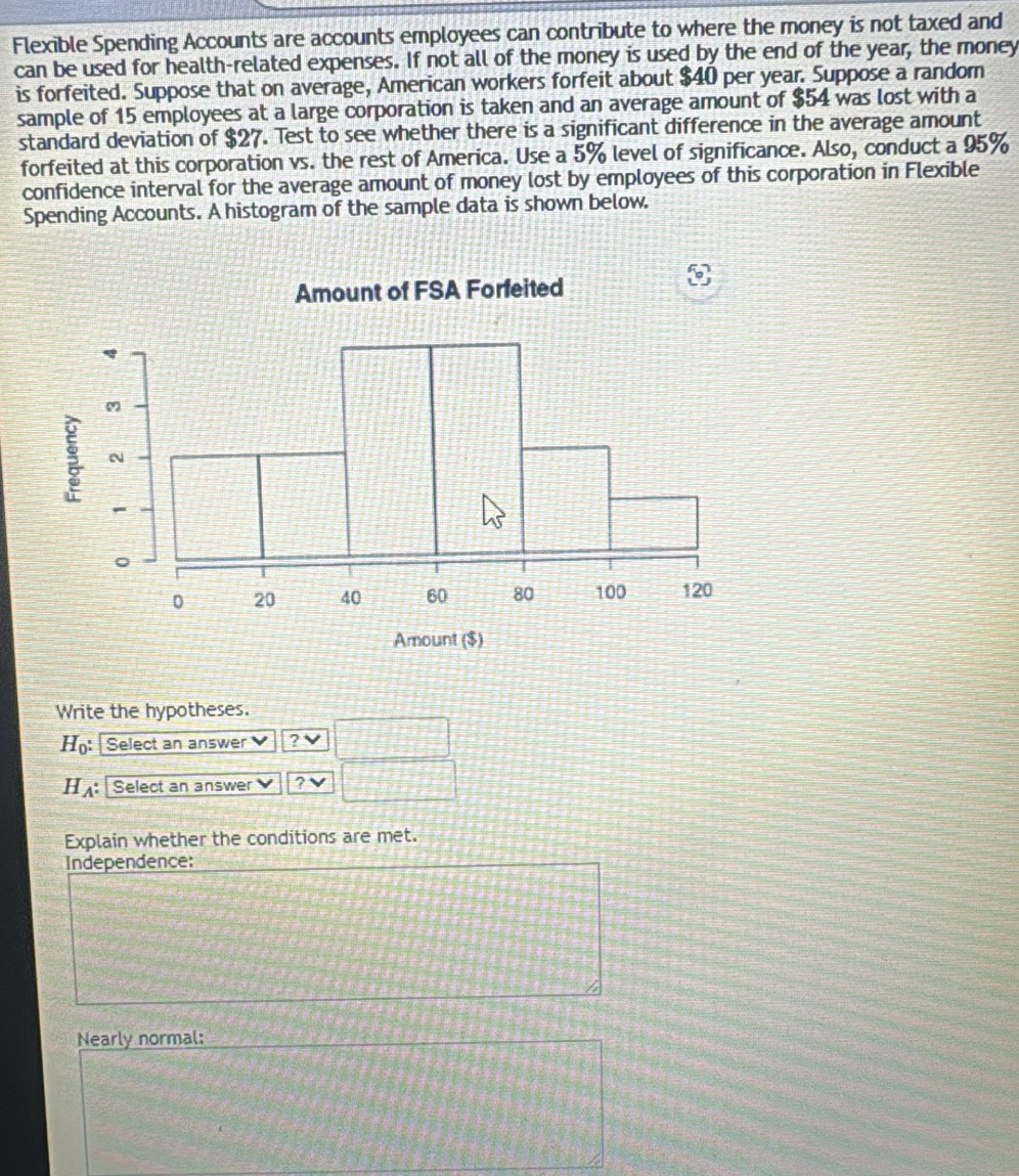 Flexible Spending Accounts are accounts employees can contribute to where the money is not taxed and 
can be used for health-related expenses. If not all of the money is used by the end of the year, the money 
is forfeited. Suppose that on average, American workers forfeit about $40 per year. Suppose a random 
sample of 15 employees at a large corporation is taken and an average amount of $54 was lost with a 
standard deviation of $27. Test to see whether there is a significant difference in the average amount 
forfeited at this corporation vs. the rest of America. Use a 5% level of significance. Also, conduct a 95%
confidence interval for the average amount of money lost by employees of this corporation in Flexible 
Spending Accounts. A histogram of the sample data is shown below. 
Write the hypotheses.
H_0 : Select an answer ? V
H_A : Select an answer ? √ 
Explain whether the conditions are met. 
Independence: 
h 
Nearly normal: