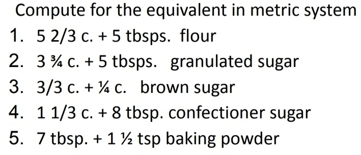 Compute for the equivalent in metric system 
1. 5 2/3 c. + 5 tbsps. flour 
2. 3 ¾ c. + 5 tbsps. granulated sugar 
3. 3/3 c. + ¼ c. :. brown sugar 
4. 1 1/3 c. + 8 tbsp. confectioner sugar 
5. 7 tbsp. + 1 ½ tsp baking powder