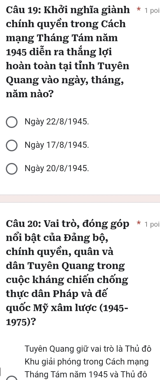 Khởi nghĩa giành * 1 poi
chính quyền trong Cách
mạng Tháng Tám năm
1945 diễn ra thắng lợi
hoàn toàn tại tỉnh Tuyên
Quang vào ngày, tháng,
năm nào?
Ngày 22/8 /1945.
Ngày 17/8 /1945.
Ngày 20/8 /1945.
Câu 20: Vai trò, đóng góp * 1 poi
nổi bật của Đảng bộ,
chính quyền, quân và
dân Tuyên Quang trong
cuộc kháng chiến chống
thực dân Pháp và đế
quốc Mỹ xâm lược (1945-
1975)?
Tuyên Quang giữ vai trò là Thủ đô
Khu giải phóng trong Cách mạng
Tháng Tám năm 1945 và Thủ đô