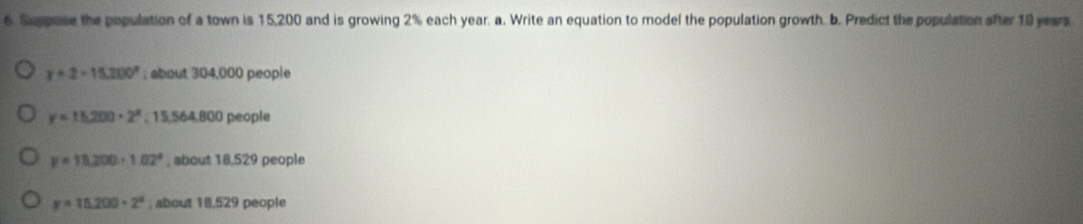 Suppose the population of a town is 15,200 and is growing 2% each year. a. Write an equation to model the population growth. b. Predict the population after 10 years
y=2-15.200°; about 304,000 people
y=15,200· 2^x; 15,564,800 people
y=15,200· 1.02° , about 18,529 people
y=15.200· 2^x about 18,529 people