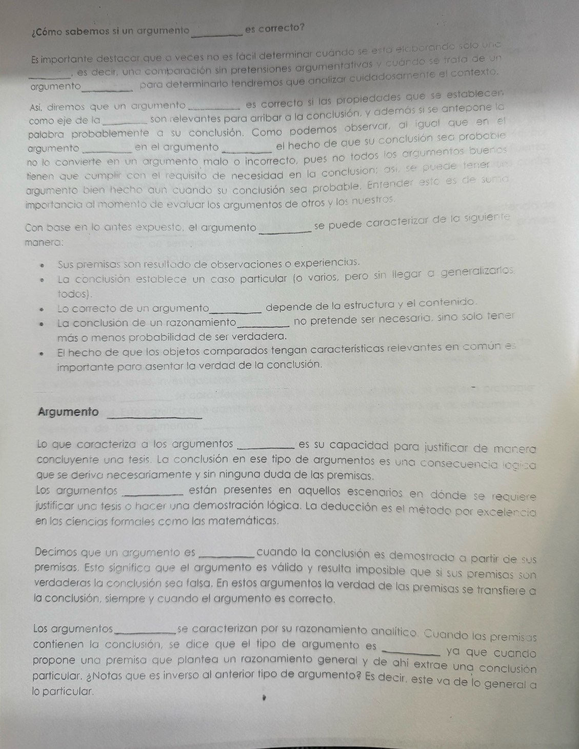 ¿Cómo sabemos si un argumento_ es correcto?
Es importante destacar que a veces no es fácil determinar cuándo se está elaborando solo una
, es decir, una comparación sin pretensiones argumentativas y cuándo se trata de un
_argumento_ para determinarlo tendremos que analizar cuidadosamente el contexto.
Así, diremos que un argumento
es correcto si las propiedades que se establecen 
como eje de la son relevantes para arribar a la conclusión, y además si se antepone la
palabra probablemente a su conclusión. Como podemos observar, al igual que en el
argumento en el argumento
el hecho de que su conclusión sea probable
no lo convierte en un argumento malo o incorrecto, pues no todos los argumentos buenos
tienen que cumplir con el requisito de necesidad en la conclusion; así, se puede tener
argumento bien hecho aun cuando su conclusión sea probable. Entender esto es de suma
importancia al momento de evaluar los argumentos de otros y los nuestros.
Con base en lo antes expuesto, el argumento_
se puede caracterizar de la siguiente
manera:
Sus premisas son resultado de observaciones o experiencias.
La conclusión establece un caso particular (o varios, pero sin llegar a generalizaríos.
todos).
Lo correcto de un argumenta _depende de la estructura y el contenido.
La conclusión de un razonamiento _no pretende ser necesaria, sino solo tener 
más o menos probabilidad de ser verdadera.
El hecho de que los objetos comparados tengan características relevantes en común es
importante para asentar la verdad de la conclusión.
Argumento_
Lo que caracteriza a los argumentos _es su capacidad para justificar de manera 
concluyente una tesis. La conclusión en ese tipo de argumentos es una consecuencia logica
que se deriva necesariamente y sin ninguna duda de las premisas.
Los argumentos _están presentes en aquellos escenarios en dónde se requiere
justificar una tesis o hacer una demostración lógica. La deducción es el método por excelencia
en las ciencias formales como las matemáticas.
Decíimos que un argumento es_
cuando la conclusión es demostrada a partir de sus
premisas. Esto signífica que el argumento es válido y resulta imposible que si sus premisas son
verdaderas la conclusión sea falsa. En estos argumentos la verdad de las premisas se transfiere a
la conclusión, siempre y cuando el argumento es correcto.
Los argumentos_ se caracterizan por su razonamiento analítico. Cuando las premisas
contienen la conclusión, se dice que el tipo de argumento es _ya que cuando 
propone una premisa que plantea un razonamiento general y de ahí extrae una conclusión
particular. ¿Notas que es inverso al anterior tipo de argumento? Es decir, este va de lo general a
lo particular.