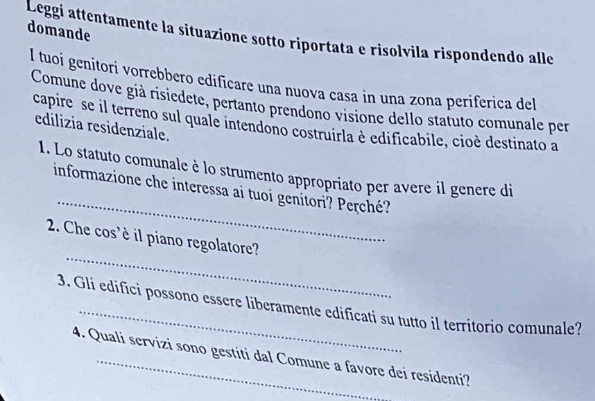 domande 
Leggi attentamente la situazione sotto riportata e risolvila rispondendo alle 
I tuoi genitori vorrebbero edificare una nuova casa in una zona periferica del 
Comune dove già risiedete, pertanto prendono visione dello statuto comunale per 
capire se il terreno sul quale intendono costruirla è edificabile, cioè destinato a 
edilizia residenziale. 
_ 
1. Lo statuto comunale è lo strumento appropriato per avere il genere di 
informazione che interessa ai tuoi genitori? Perché? 
_ 
2. Che cos'è il piano regolatore? 
3. Gli edifici possono essere liberamente edificati su tutto il territorio comunale? 
4. Quali servizi sono gestiti dal Comune a favore dei residenti?