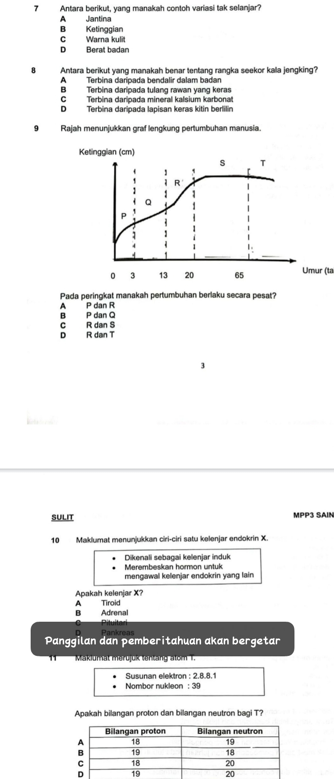Antara berikut, yang manakah contoh variasi tak selanjar?
A Jantina
B Ketinggian
C Warna kulit
D Berat badan
8 Antara berikut yang manakah benar tentang rangka seekor kala jengking?
A Terbina daripada bendalir dalam badan
B Terbina daripada tulang rawan yang keras
CTerbina daripada mineral kalsium karbonat
D Terbina daripada lapisan keras kitin berlilin
9 Rajah menunjukkan graf lengkung pertumbuhan manusia.
Umur (ta
Pada peringkat manakah pertumbuhan berlaku secara pesat?
A P dan R
B P dan Q
C R dan S
D R dan T
3
SULIT MPP3 SAIN
10 Maklumat menunjukkan ciri-ciri satu kelenjar endokrin X.
Dikenali sebagai kelenjar induk
Merembeskan hormon untuk
mengawal kelenjar endokrin yang lain
Apakah kelenjar X?
A Tiroid
B Adrenal
C Pituitari
Panggilan dan pemberitahuan akan bergetar
11 Maklumat merujuk tentang atom T.
Susunan elektron : 2.8.8.1
Nombor nukleon : 39
Apakah bilangan proton dan bilangan neutron bagi T?