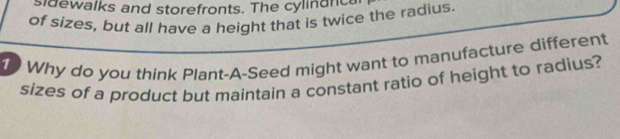 sidewalks and storefronts. The cylindnca 
of sizes, but all have a height that is twice the radius 
1 Why do you think Plant-A-Seed might want to manufacture different 
sizes of a product but maintain a constant ratio of height to radius?