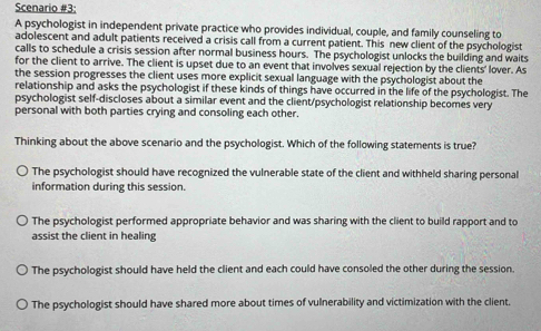 Scenario #3:
A psychologist in independent private practice who provides individual, couple, and family counseling to
adolescent and adult patients received a crisis call from a current patient. This new client of the psychologist
calls to schedule a crisis session after normal business hours. The psychologist unlocks the building and waits
for the client to arrive. The client is upset due to an event that involves sexual rejection by the clients' lover. As
the session progresses the client uses more explicit sexual language with the psychologist about the
relationship and asks the psychologist if these kinds of things have occurred in the life of the psychologist. The
psychologist self-discloses about a similar event and the client/psychologist relationship becomes very
personal with both parties crying and consoling each other.
Thinking about the above scenario and the psychologist. Which of the following statements is true?
The psychologist should have recognized the vulnerable state of the client and withheld sharing personal
information during this session.
The psychologist performed appropriate behavior and was sharing with the client to build rapport and to
assist the client in healing
The psychologist should have held the client and each could have consoled the other during the session.
The psychologist should have shared more about times of vulnerability and victimization with the client.