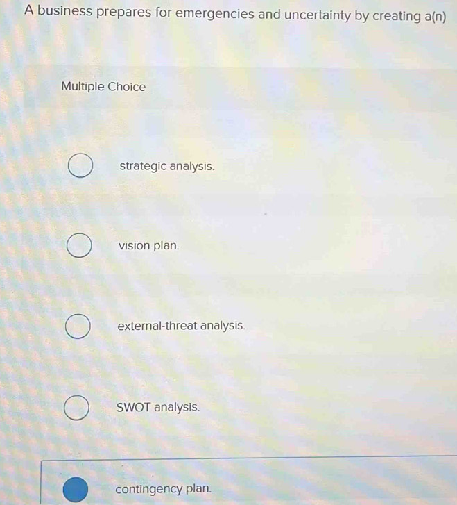 A business prepares for emergencies and uncertainty by creating a(n)
Multiple Choice
strategic analysis.
vision plan.
external-threat analysis.
SWOT analysis.
contingency plan.