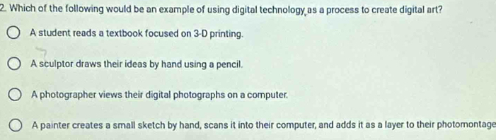 Which of the following would be an example of using digital technology as a process to create digital art?
A student reads a textbook focused on 3-D printing.
A sculptor draws their ideas by hand using a pencil.
A photographer views their digital photographs on a computer.
A painter creates a small sketch by hand, scans it into their computer, and adds it as a layer to their photomontage