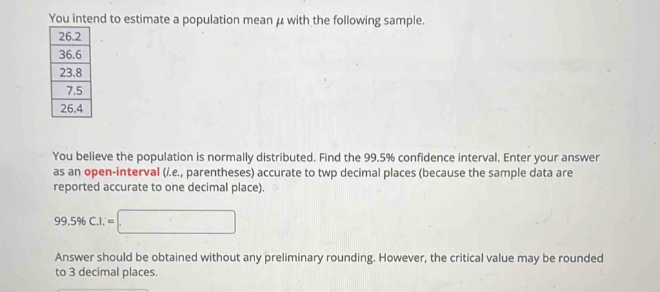 You intend to estimate a population mean μ with the following sample. 
You believe the population is normally distributed. Find the 99.5% confidence interval. Enter your answer 
as an open-interval (i.e., parentheses) accurate to twp decimal places (because the sample data are 
reported accurate to one decimal place).
99.5% C.I.=□
Answer should be obtained without any preliminary rounding. However, the critical value may be rounded 
to 3 decimal places.