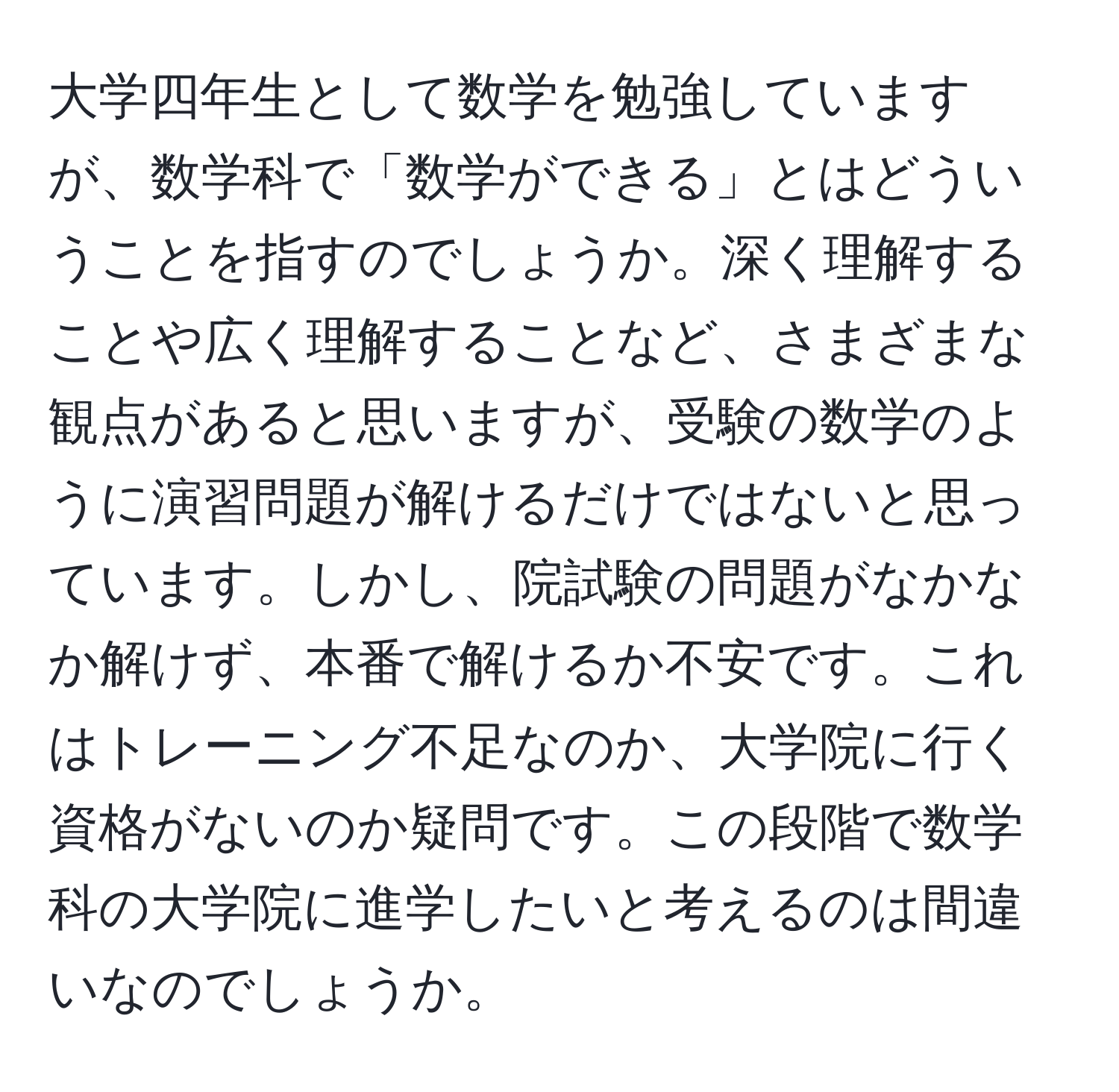 大学四年生として数学を勉強していますが、数学科で「数学ができる」とはどういうことを指すのでしょうか。深く理解することや広く理解することなど、さまざまな観点があると思いますが、受験の数学のように演習問題が解けるだけではないと思っています。しかし、院試験の問題がなかなか解けず、本番で解けるか不安です。これはトレーニング不足なのか、大学院に行く資格がないのか疑問です。この段階で数学科の大学院に進学したいと考えるのは間違いなのでしょうか。