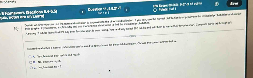 Prodanets Save
: 8 Homework (Sections 5.4-5.5) ‘ Question 11, 5.5.21-T HW Score: 80.56%, 9.67 of 12 points
quiz, notes are on Learn) Part 1 of 8 Points: 0 of 1
Decide whether you can use the normal distribution to approximate the binomial distribution. If you can, use the normal distribution to approximate the indicated probabilities and sketch
their graphs. If you cannot, explain why and use the binomial distribution to find the indicated probabilities.
_
_
A survey of adults found that 6% say their favorite sport is auto racing. You randomly select 300 adults and ask them to name their favorite sport. Complete parts (a) through (d).
Determine whether a normal distribution can be used to approximate the binomial distribution. Choose the correct answer below.
A. Yes, because both np≥ 5 and nq≥ 5.
B. No, because nq<5</tex>.
C. No, because np<5</tex>.