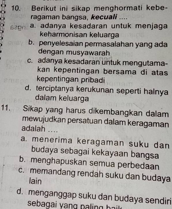 Berikut ini sikap menghormati kebe-
ragaman bangsa, kecuali ....
62gn a. adanya kesadaran untuk menjaga
keharmonisan keluarga
b. penyelesaian permasalahan yang ada
dengan musyawarah
c. adanya kesadaran untuk mengutama-
kan kepentingan bersama di atas 
kepentingan pribadi
d. terciptanya kerukunan seperti halnya
dalam keluarga
11. Sikap yang harus dikembangkan dalam
mewujudkan persatuan dalam keragaman
adalah ....
a. menerima keragaman suku dan
budaya sebagai kekayaan bangsa
b. menghapuskan semua perbedaan
c. memandang rendah suku dan budaya
lain
d. menganggap suku dan budaya sendiri
sebagai yang pa ling b ak .