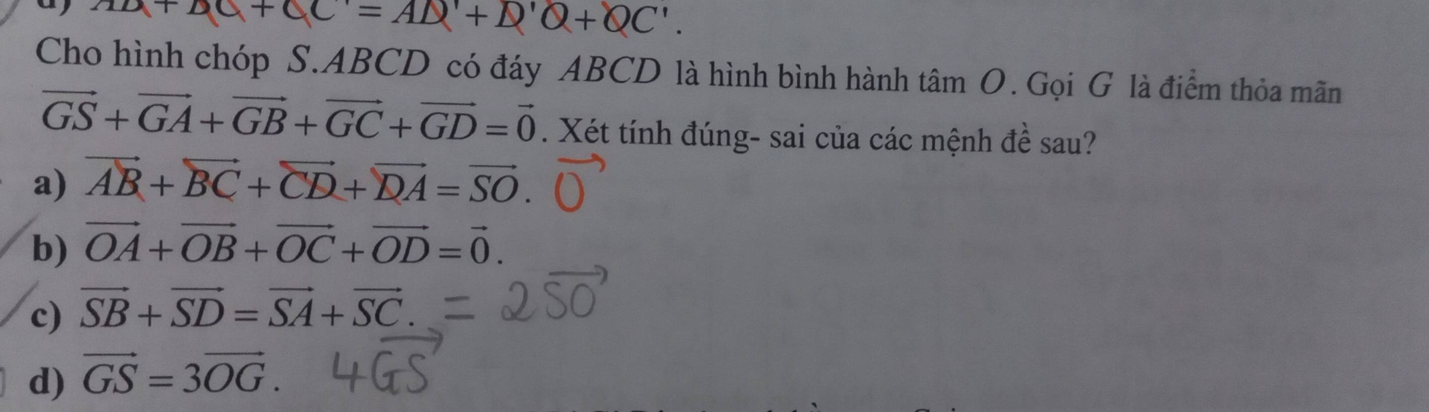 a AD+DC+CC'=AD'+D'+OC'. 
Cho hình chóp S. ABCD có đáy ABCD là hình bình hành tâm O. Gọi G là điểm thỏa mãn
vector GS+vector GA+vector GB+vector GC+vector GD=vector 0. Xét tính đúng- sai của các mệnh đề sau?
a) vector AB+vector BC+vector CD+vector DA=vector SO.
b) vector OA+vector OB+vector OC+vector OD=vector 0.
c) vector SB+vector SD=vector SA+vector SC
d) vector GS=3vector OG.