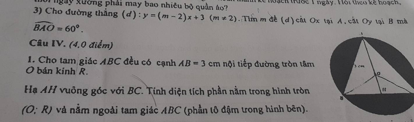 nke hoạch trước 1 ngày. Hôi theo ke hoạch, 
Thgày kưởng phải may bao nhiêu bộ quần áo? 
3) Cho đường thẳng (d) : y=(m-2)x+3(m!= 2). Tim m đề (d)cất Ox tại A, cắt Oy tại B mà
widehat BAO=60°. 
Câu IV. (4,0 điểm) 
1. Cho tam giác ABC đều có cạnh AB=3cr n nội tiếp đường tròn lâm 
O bán kinh R. 
Hạ AH vuỡng góc với BC. Tính diện tích phần nằm trong hình tròn
(O;R) * và nằm ngoài tam giác ABC (phần tô đậm trong hình bên).