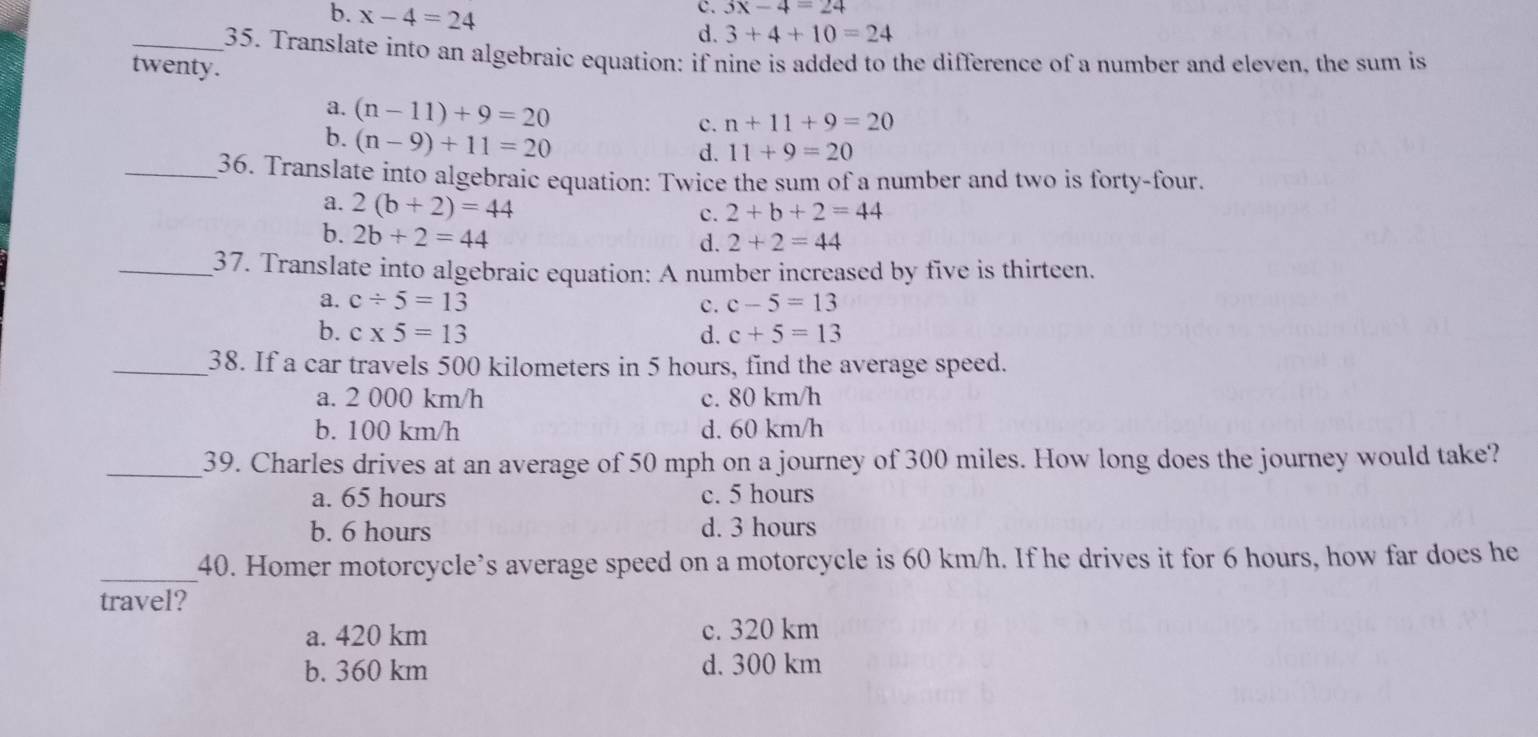 c. 3x-4=24
b. x-4=24 d. 3+4+10=24
_35. Translate into an algebraic equation: if nine is added to the difference of a number and eleven, the sum is
twenty .
a. (n-11)+9=20 c. n+11+9=20
b. (n-9)+11=20
d. 11+9=20
_36. Translate into algebraic equation: Twice the sum of a number and two is forty-four.
a. 2(b+2)=44
c. 2+b+2=44
b. 2b+2=44
d. 2+2=44
_37. Translate into algebraic equation: A number increased by five is thirteen.
a. c/ 5=13 c. c-5=13
b. c* 5=13 d. c+5=13
_38. If a car travels 500 kilometers in 5 hours, find the average speed.
a. 2 000 km/h c. 80 km/h
b. 100 km/h d. 60 km/h
_39. Charles drives at an average of 50 mph on a journey of 300 miles. How long does the journey would take?
a. 65 hours c. 5 hours
b. 6 hours d. 3 hours
_40. Homer motorcycle’s average speed on a motorcycle is 60 km/h. If he drives it for 6 hours, how far does he
travel?
a. 420 km c. 320 km
b. 360 km d. 300 km