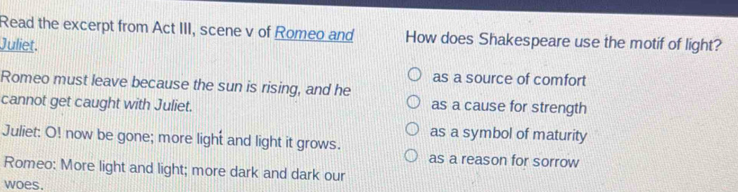 Read the excerpt from Act III, scene v of Romeo and How does Shakespeare use the motif of light?
Juliet.
as a source of comfort
Romeo must leave because the sun is rising, and he
cannot get caught with Juliet.
as a cause for strength
as a symbol of maturity
Juliet: O! now be gone; more light and light it grows.
as a reason for sorrow
Romeo: More light and light; more dark and dark our
woes.