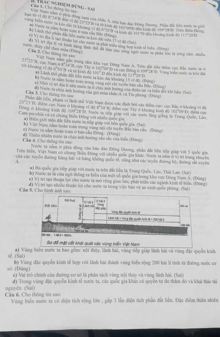 Trác nghiệm đứnG - SAi
Câu 1. Cho thông tin sau:
Việt Nam nằm ở phía đông nam của châu Á, trên bản đảo Đông Dương. Phần đất liền nước ta giới
hạn tirsqrt(i)d68344'B đến vĩ độ 23°23'B và từ kinh độ 102°09'Đ đến kinh
vùng biển nước ta kéo dài từ khoảng vĩ độ 6°50 'B và kinh độ 101°D đến khoáng kinh độ 117°20'D.
d 109°28'D. Trên Biễn Đông,
a) Nước ta nằm hoàn toàn ở nửa cầu Bắc (Đúng).
b) Lãnh thổ phần đất liền nước ta kéo dài trên 17 vĩ độ (Sai)
c) Vị trí địa lí tạo thuận lợi cho nước ta phát triển tổng hợp kinh tế biên. (Đúng)
d) Vi tri địa lí và hình dạng lãnh thỏ đã làm cho sông ngời nước ta phân lớn là sông nhỏ, nhiều
nước, thùy chế theo mùa (Đúng).
Câu 2. Cho thông tin sau:
23°23'B Việt Nam nằm gần trung tâm khu vực Đông Nam Á. Trên đắt liền điểm cực Bắc nước ta ở
, cực Nam ở 8°34°B , cực Tây alpha 102°09'D
tới khoàng vī d56°50'B 3 và từ kinh độ 101°E đến kinh độ và cực Đông b109°28'D.  Vùng biển nước ta kéo dài
117°20°D.
a) Lãnh thổ phần đất liền nước ta kéo dài khoảng 15 vĩ độ. (Đúng)
b) Nước ta nằm hoàn toàn trong vùng nội chí tuyến bán cầu Bắc. (Đúng)
c) Nhờ vị trí dịa li nên nước ta it chịu ảnh hưởng của thiên tai và biến đối khí hậu. (Sai)
d) Nước ta chịu ảnh hưởng của gió mùa châu Á và Tín phong. (Đúng)
Câu 3. Cho thông tin sau:
Phần đất liền, phạm vi lãnh thổ Việt Nam được xác định bởi các điểm cực: cực Bắc ở khoảng vĩ độ
23°23'B : diểm cực Nam ở khoảng vĩ độ 8°34°B; điểm cực Tây ở khoảng kinh 16 102°09°D : điễm cực
Đông ở khoảng kinh độ 109°28°D. Nước ta tiếp giáp với các nước láng giềng là Trung Quốc, Lào,
Cam-pu-chia và có chung Biển Đông với nhiều quốc gia.
a) Biên giới trên đất liền nước ta tiếp giáp với bốn quốc gia. (Sai)
b) Việt Nam nằm hoàn toàn trong vùng nội chỉ tuyến Bắc bán cầu. (Đúng)
c) Nước ta nằm hoàn toàn ở bán cầu Đông. (Đúng)
d) Thiên nhiên nước ta chịu ánh hưởng sâu sắc của biển (Đúng)
Câu 4. Cho thông tin sau:
Nước ta nằm ở phía đông của bán đảo Đông Dương, phần đất liền tiếp giáp với 3 quốc gia.
Trên biển, Việt Nam có chung Biển Đông với nhiều quốc gia khác. Nước ta nằm ở vị trí trung chuyên
của các tuyển đường hàng hải và hàng không quốc tế, cũng như các tuyển đường bộ, đường sắt xuyên
A.
a) Ba quốc gia tiếp giáp với nước ta trên đất liền là Trung Quốc, Lào, Thái Lan. (Sai)
b) Nước ta là cửa ngõ thông ra biển của một số quốc gia trong khu vực Đông Nam Á. (Đúng)
c) Vị trí tạo thuận lợi cho nước ta mở rộng giao lưu, phát triển các ngành kinh tế biển. (Đúng)
d) Vị trí tạo nhiều thuận lợi cho nước ta trong việc bảo vệ an ninh quốc phòng. (Sai)
Câu 5. Cho hình ảnh sau:
a) Vùng biển nước ta bao gồm: nội thủy, lãnh hải, vùng tiếp giáp lãnh hải và vùng đặc quyền kinh
tế. (Sai)
b) Vùng đặc quyền kinh tế hợp với lãnh hải thành vùng biển rộng 200 hải lí tính từ đường nước cơ
sở. (Đúng)
c) Vai trò chính của đường cơ sở là phân tách vùng nội thủy và vùng lãnh hải. (Sai)
d) Trong vùng đặc quyền kinh tế nước ta, các quốc gia khác có quyền tự do thăm dò và khai thác tảài
nguyên. (Sai)
Câu 6. Cho thông tin sau:
Vùng biển nước ta có diện tích rộng lớn , gấp 3 lần diện tích phần đất liền. Đặc điểm thiên nhiên