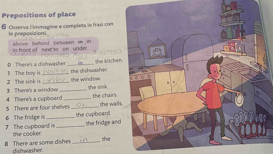 Prepositions of place 
6 Osserva l'immagine e completa le frasi con 
le preposizioni. 
above behind between in in 
in front of next to on under 
0 There's a dishwasher _in the kitchen 
1 The boy is _the dishwasher. 
2 The sink is _the window. 
3 There's a window _the sink. 
4 There's a cupboard _the chairs. 
5 There are four shelves _the walls 
6 The fridge is _the cupboard. 
7 The cupboard is _the fridge and 
the cooker. 
8 There are some dishes _the 
dishwasher.