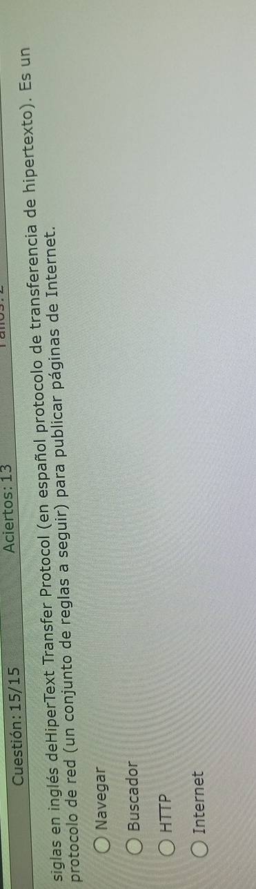Cuestión: 15/15 Aciertos: 13
siglas en inglés deHiperText Transfer Protocol (en español protocolo de transferencia de hipertexto). Es un
protocolo de red (un conjunto de reglas a seguir) para publicar páginas de Internet.
Navegar
Buscador
HTTP
Internet
