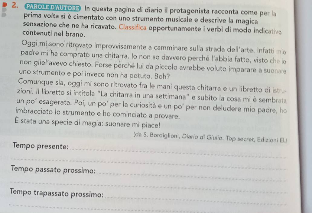 PAROLE D'AUTORE In questa pagina di diario il protagonista racconta come per la 
prima volta si è cimentato con uno strumento musicale e descrive la magica 
sensazione che ne ha ricavato. Classifica opportunamente i verbi di modo indicativo 
contenuti nel brano. 
Oggi mi sono ritrovato improvvisamente a camminare sulla strada dell'arte. Infatti mio 
padre mi ha comprato una chitarra. Io non so davvero perché l'abbia fatto, visto che io 
non gliel’avevo chiesto. Forse perché lui da piccolo avrebbe voluto imparare a suonare 
uno strumento e poi invece non ha potuto. Boh? 
Comunque sia, oggi mi sono ritrovato fra le mani questa chitarra e un libretto di istru- 
zioni. Il libretto si intitola “La chitarra in una settimana” e subito la cosa mi è sembrata 
un po’ esagerata. Poi, un po’ per la curiosità e un po’ per non deludere mio padre, ho 
imbracciato lo strumento e ho cominciato a provare. 
È stata una specie di magia: suonare mi piace! 
(da S. Bordiglioni, Diario di Giulio. Top secret, Edizioni EL) 
Tempo presente: 
_ 
_ 
_ 
Tempo passato prossimo: 
_ 
_ 
Tempo trapassato prossimo: 
_