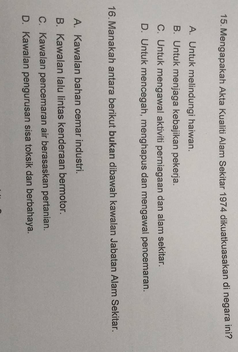 Mengapakah Akta Kualiti Alam Sekitar 1974 dikuatkuasakan di negara ini?
A. Untuk melindungi haiwan.
B. Untuk menjaga kebajikan pekerja.
C. Untuk mengawal aktiviti perniagaan dan alam sekitar.
D. Untuk mencegah, menghapus dan mengawal pencemaran.
16. Manakah antara berikut bukan dibawah kawalan Jabatan Alam Sekitar.
A. Kawalan bahan cemar industri.
B. Kawalan lalu lintas kenderaan bermotor.
C. Kawalan pencemaran air berasaskan pertanian.
D. Kawalan pengurusan sisa toksik dan berbahaya.
