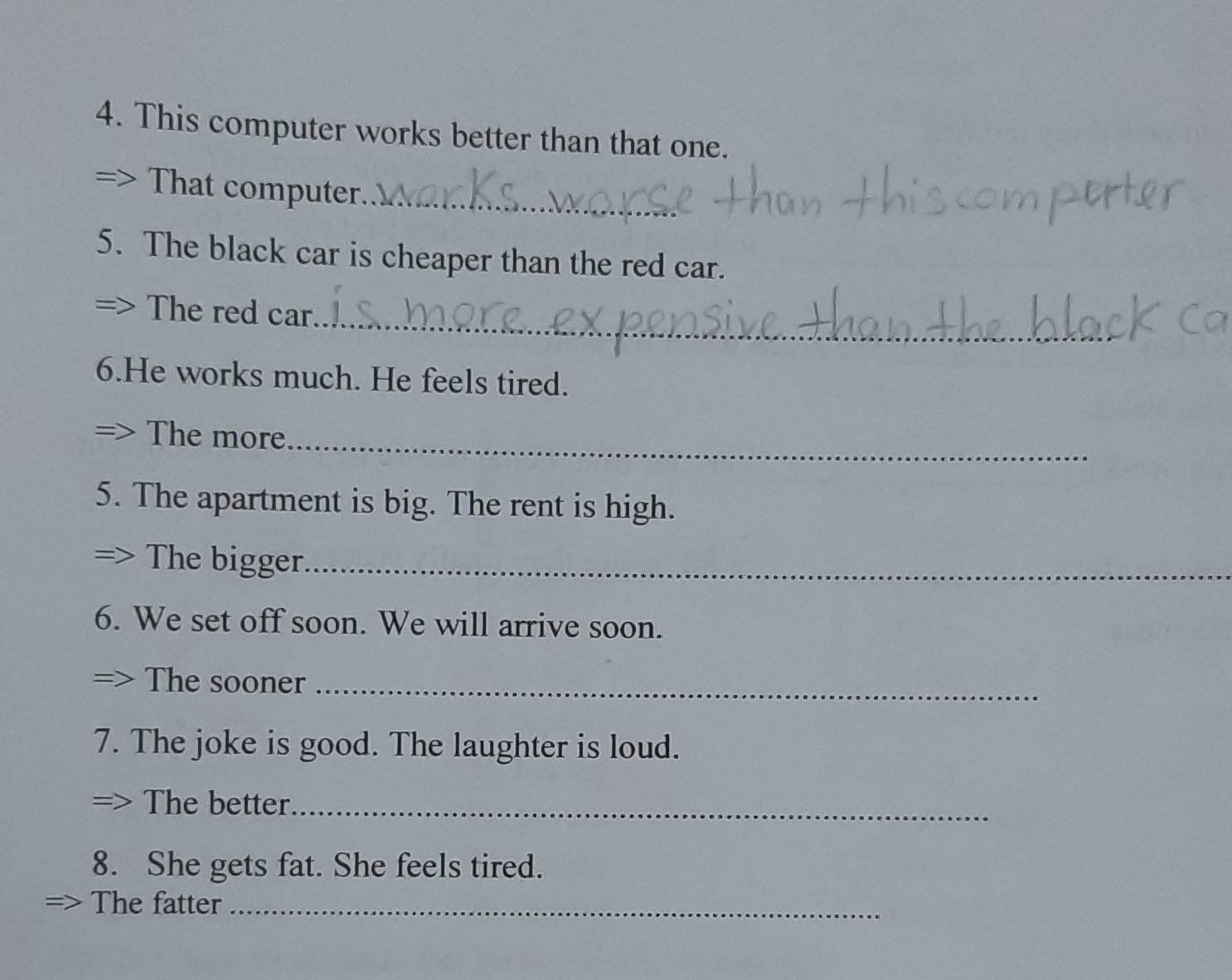 This computer works better than that one. 
That computer._ 
5. The black car is cheaper than the red car. 
The red car._ 
6.He works much. He feels tired. 
The more_ 
5. The apartment is big. The rent is high. 
The bigger_ 
6. We set off soon. We will arrive soon. 
The sooner_ 
7. The joke is good. The laughter is loud. 
The better_ 
8. She gets fat. She feels tired. 
The fatter_