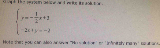 Graph the system below and write its solution.
beginarrayl y=- 1/2 x+3 -2x+y=-2endarray.
Note that you can also answer "No solution" or "Infinitely many" solutions.